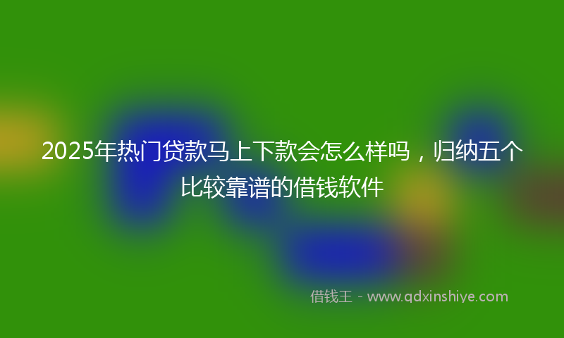 2025年热门贷款马上下款会怎么样吗，归纳五个比较靠谱的借钱软件