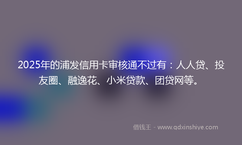 2025年的浦发信用卡审核通不过有：人人贷、投友圈、融逸花、小米贷款、团贷网等。