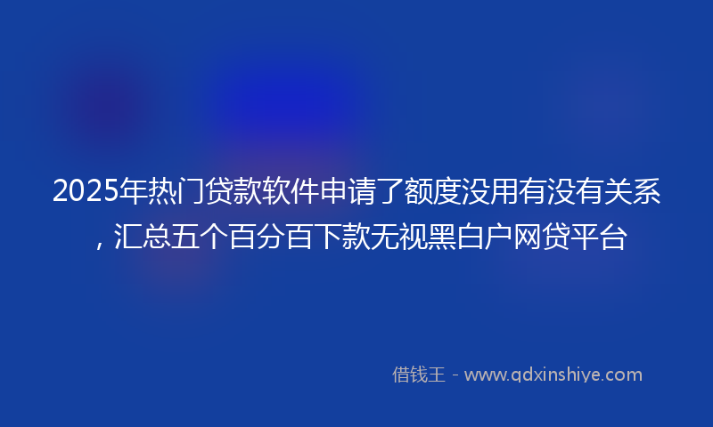 2025年热门贷款软件申请了额度没用有没有关系，汇总五个百分百下款无视黑白户网贷平台
