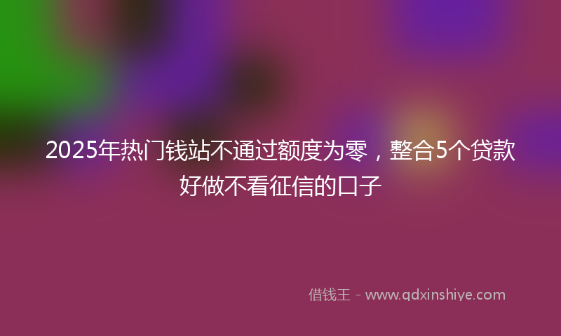 2025年热门钱站不通过额度为零，整合5个贷款好做不看征信的口子