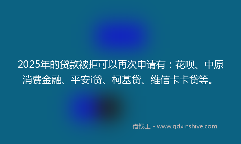 2025年的贷款被拒可以再次申请有：花呗、中原消费金融、平安i贷、柯基贷、维信卡卡贷等。