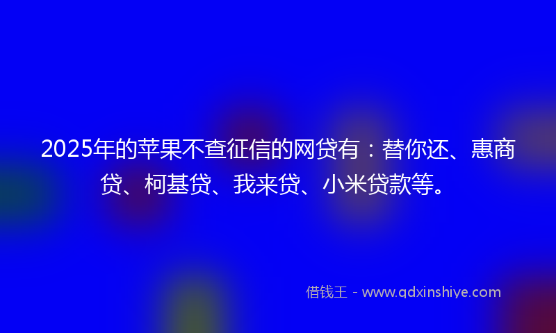 2025年的苹果不查征信的网贷有：替你还、惠商贷、柯基贷、我来贷、小米贷款等。