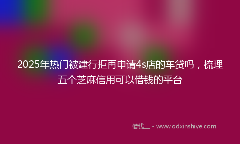 2025年热门被建行拒再申请4s店的车贷吗，梳理五个芝麻信用可以借钱的平台