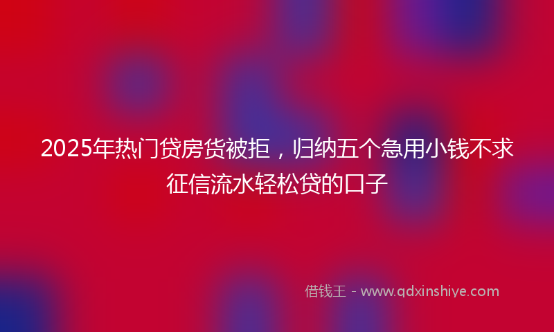 2025年热门贷房货被拒，归纳五个急用小钱不求征信流水轻松贷的口子