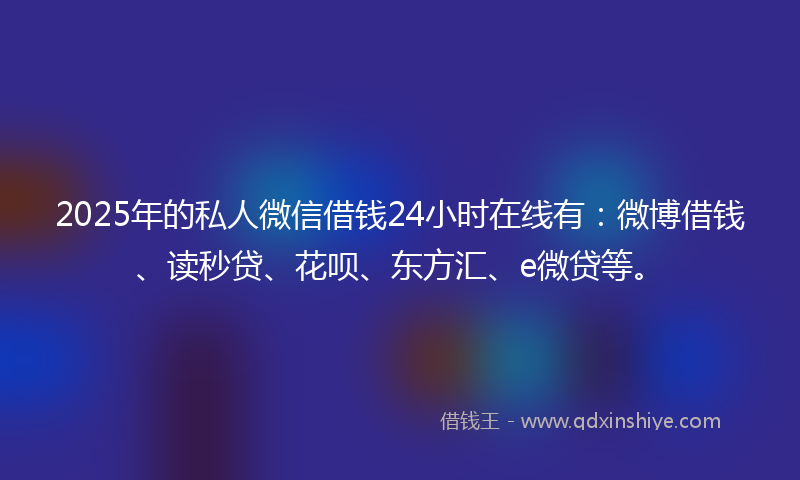 2025年的私人微信借钱24小时在线有：微博借钱、读秒贷、花呗、东方汇、e微贷等。