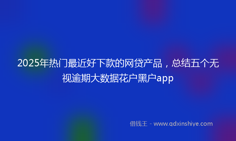 2025年热门最近好下款的网贷产品，总结五个无视逾期大数据花户黑户app