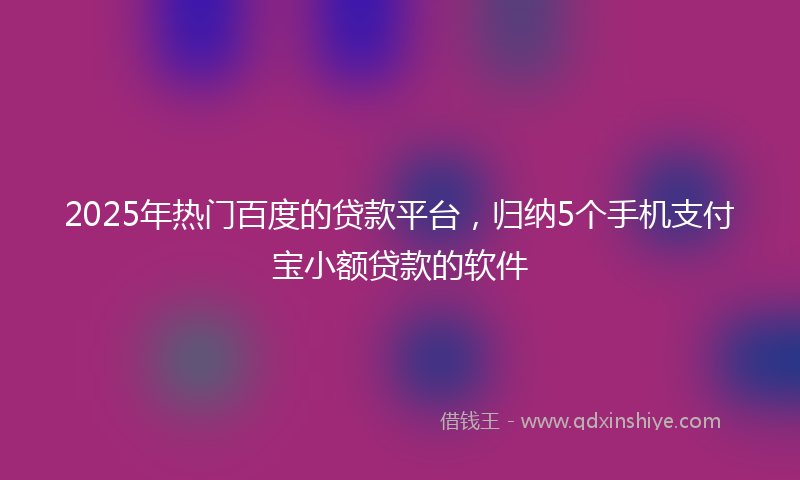2025年热门百度的贷款平台，归纳5个手机支付宝小额贷款的软件
