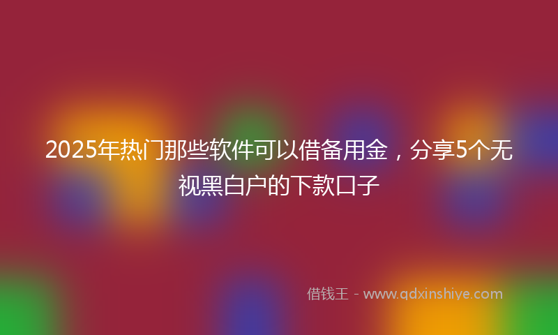 2025年热门那些软件可以借备用金，分享5个无视黑白户的下款口子
