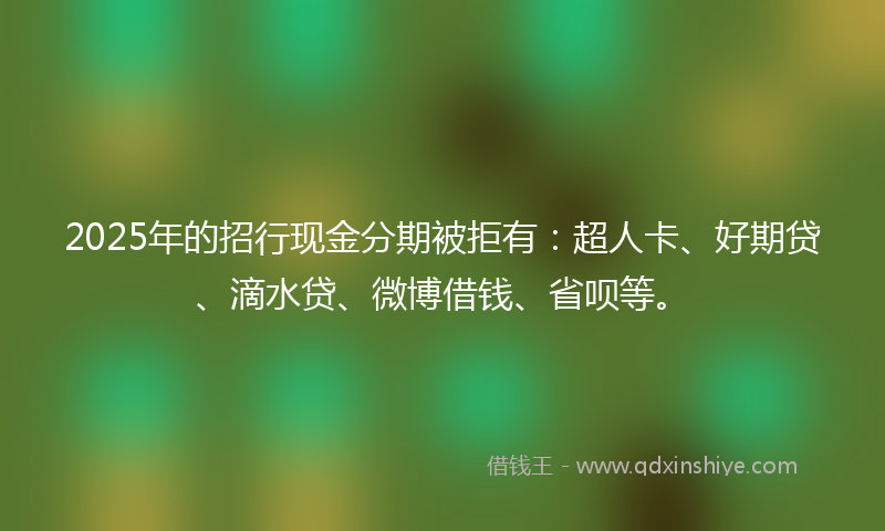 2025年的招行现金分期被拒有：超人卡、好期贷、滴水贷、微博借钱、省呗等。