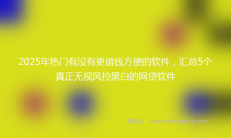 2025年热门有没有更借钱方便的软件，汇总5个真正无视风控黑白的网贷软件