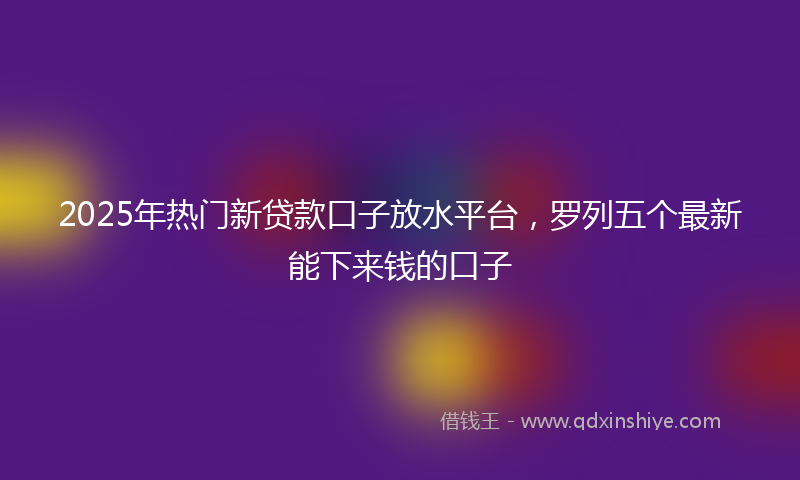 2025年热门新贷款口子放水平台，罗列五个最新能下来钱的口子