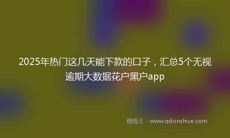 2025年热门这几天能下款的口子，汇总5个无视逾期大数据花户黑户app