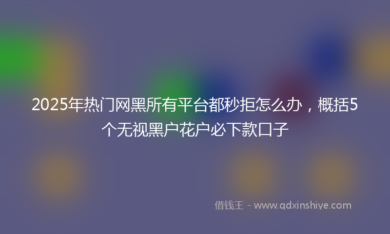 2025年热门网黑所有平台都秒拒怎么办，概括5个无视黑户花户必下款口子