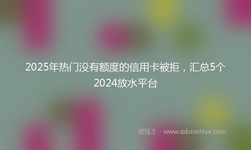 2025年热门没有额度的信用卡被拒，汇总5个2024放水平台