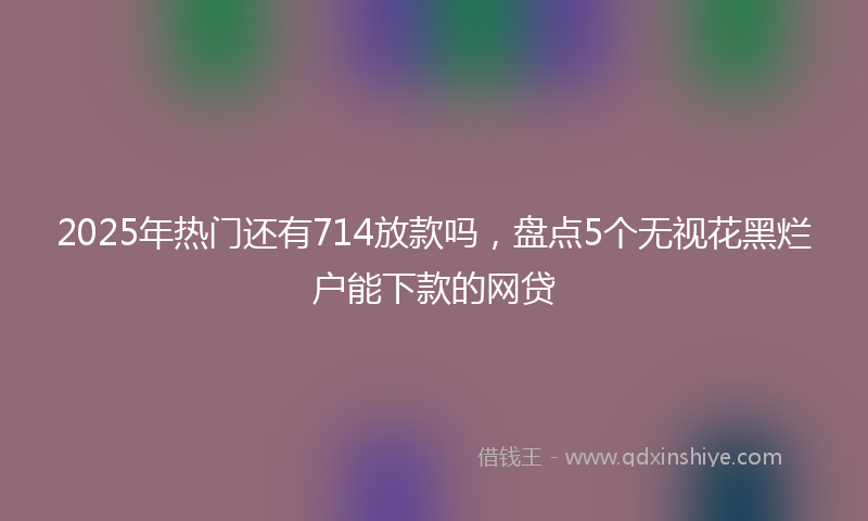 2025年热门还有714放款吗，盘点5个无视花黑烂户能下款的网贷