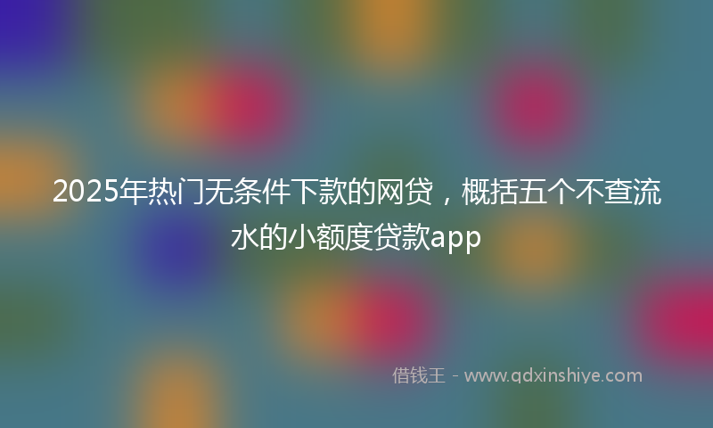 2025年热门无条件下款的网贷，概括五个不查流水的小额度贷款app