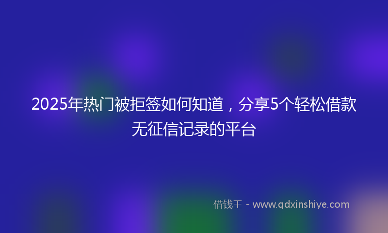 2025年热门被拒签如何知道，分享5个轻松借款无征信记录的平台