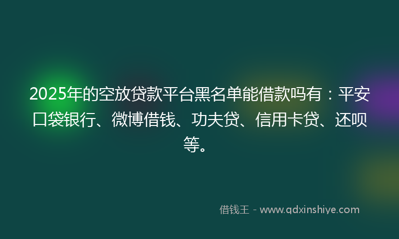 2025年的空放贷款平台黑名单能借款吗有：平安口袋银行、微博借钱、功夫贷、信用卡贷、还呗等。