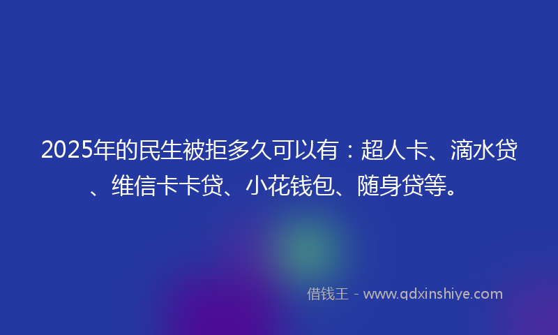 2025年的民生被拒多久可以有：超人卡、滴水贷、维信卡卡贷、小花钱包、随身贷等。