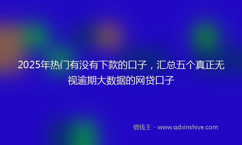 2025年热门有没有下款的口子，汇总五个真正无视逾期大数据的网贷口子