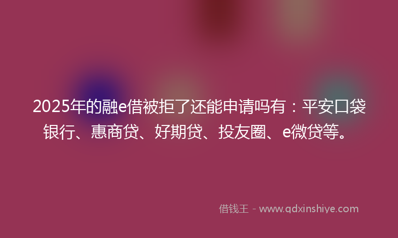 2025年的融e借被拒了还能申请吗有：平安口袋银行、惠商贷、好期贷、投友圈、e微贷等。