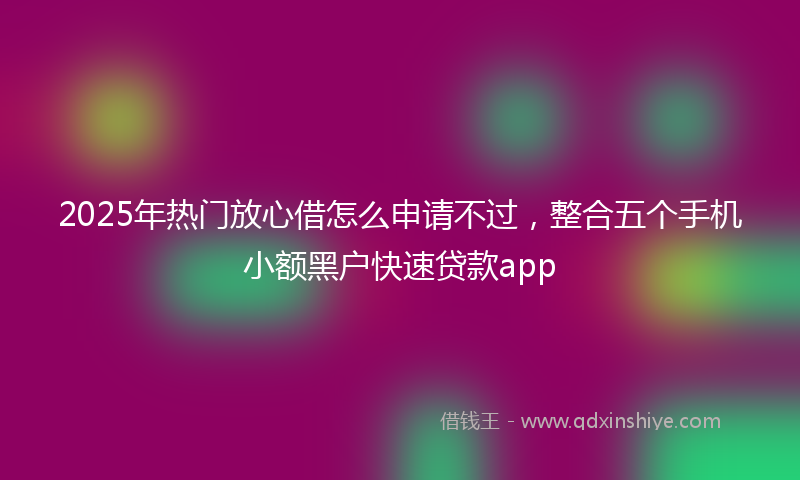 2025年热门放心借怎么申请不过，整合五个手机小额黑户快速贷款app