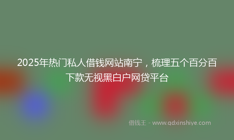 2025年热门私人借钱网站南宁，梳理五个百分百下款无视黑白户网贷平台