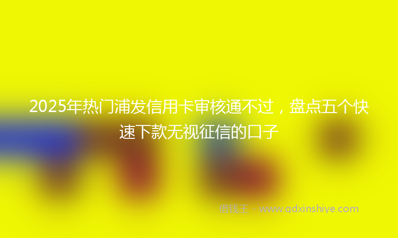 2025年热门浦发信用卡审核通不过，盘点五个快速下款无视征信的口子