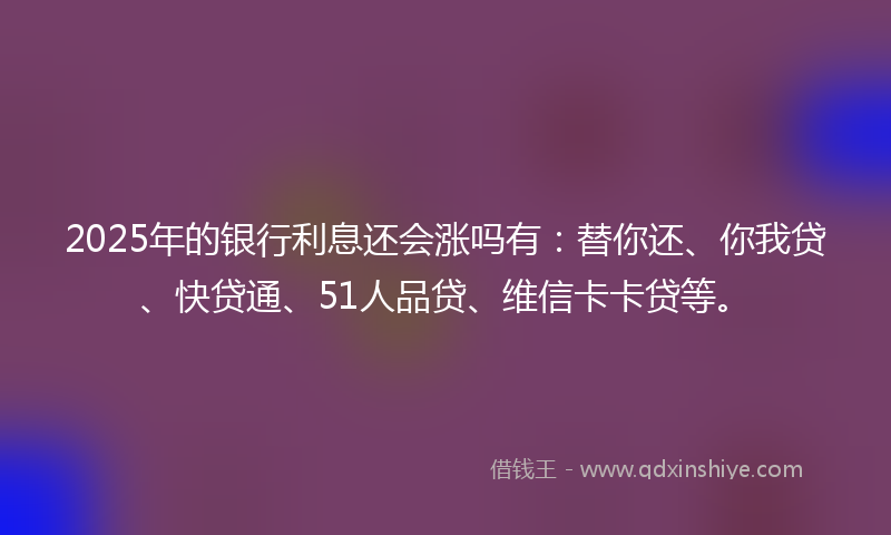 2025年的银行利息还会涨吗有：替你还、你我贷、快贷通、51人品贷、维信卡卡贷等。