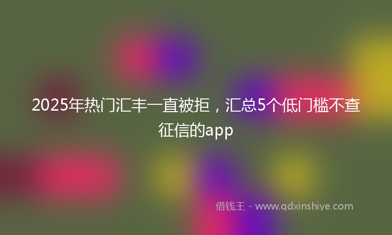 2025年热门汇丰一直被拒，汇总5个低门槛不查征信的app