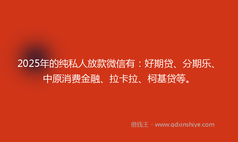 2025年的纯私人放款微信有：好期贷、分期乐、中原消费金融、拉卡拉、柯基贷等。