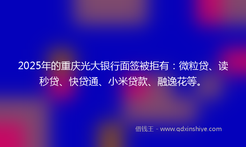 2025年的重庆光大银行面签被拒有：微粒贷、读秒贷、快贷通、小米贷款、融逸花等。