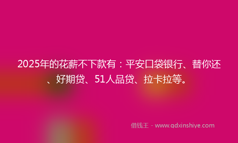 2025年的花薪不下款有：平安口袋银行、替你还、好期贷、51人品贷、拉卡拉等。
