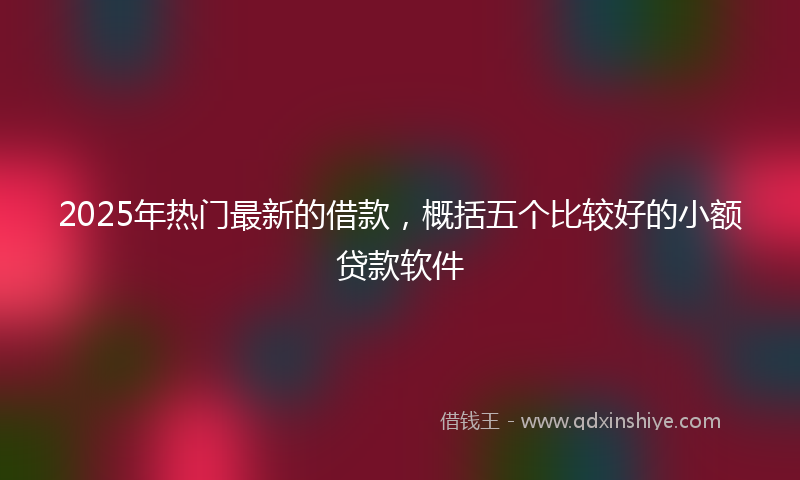 2025年热门最新的借款，概括五个比较好的小额贷款软件