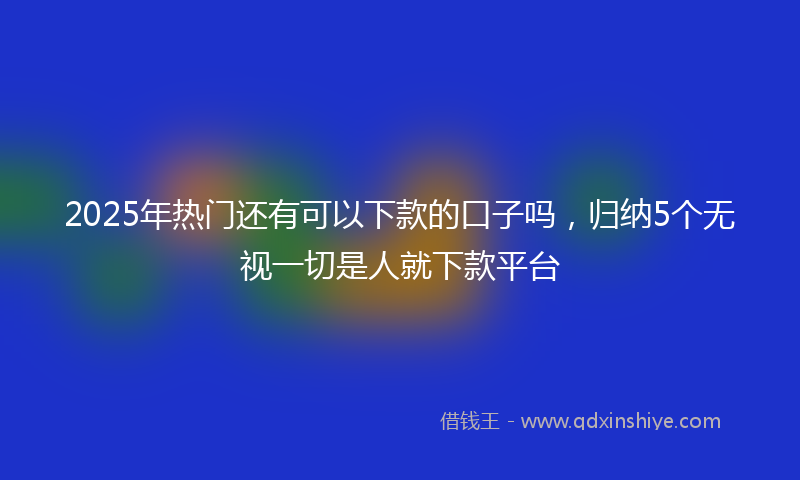 2025年热门还有可以下款的口子吗，归纳5个无视一切是人就下款平台