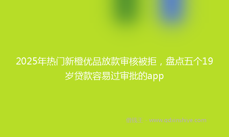 2025年热门新橙优品放款审核被拒，盘点五个19岁贷款容易过审批的app