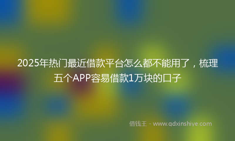 2025年热门最近借款平台怎么都不能用了，梳理五个APP容易借款1万块的口子