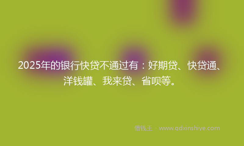 2025年的银行快贷不通过有：好期贷、快贷通、洋钱罐、我来贷、省呗等。