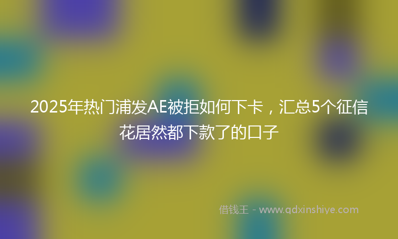 2025年热门浦发AE被拒如何下卡，汇总5个征信花居然都下款了的口子