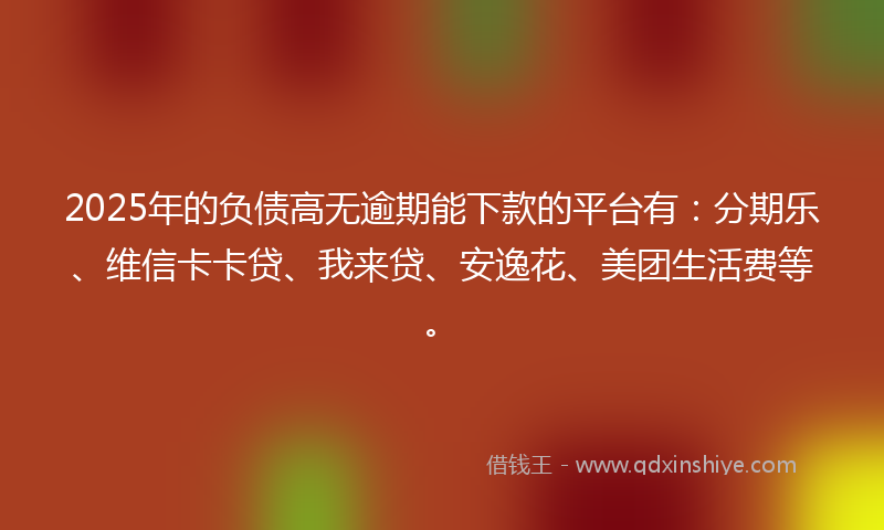2025年的负债高无逾期能下款的平台有：分期乐、维信卡卡贷、我来贷、安逸花、美团生活费等。