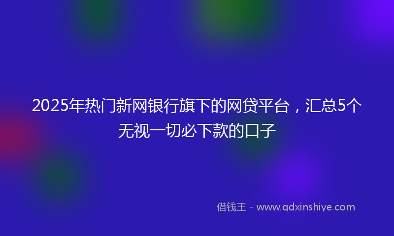 2025年热门新网银行旗下的网贷平台，汇总5个无视一切必下款的口子