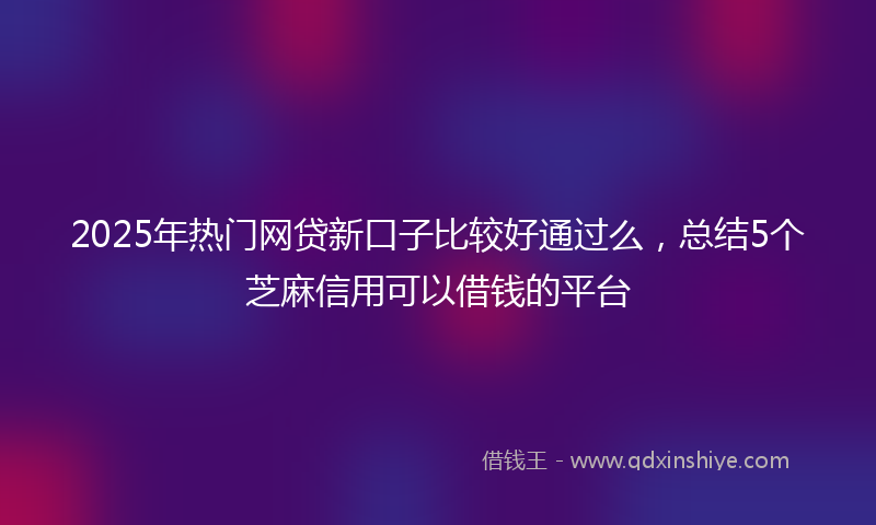 2025年热门网贷新口子比较好通过么，总结5个芝麻信用可以借钱的平台
