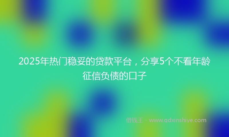 2025年热门稳妥的贷款平台，分享5个不看年龄征信负债的口子