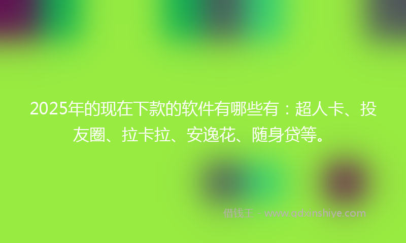 2025年的现在下款的软件有哪些有：超人卡、投友圈、拉卡拉、安逸花、随身贷等。