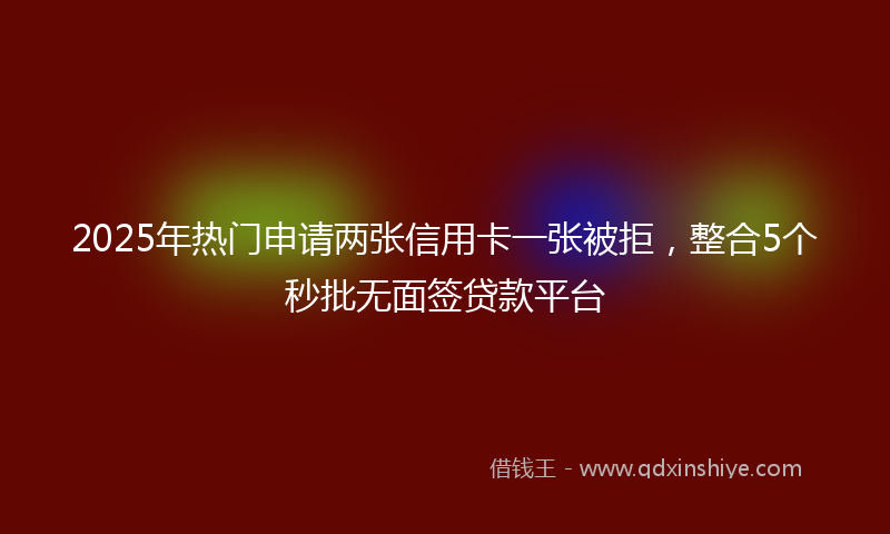 2025年热门申请两张信用卡一张被拒，整合5个秒批无面签贷款平台