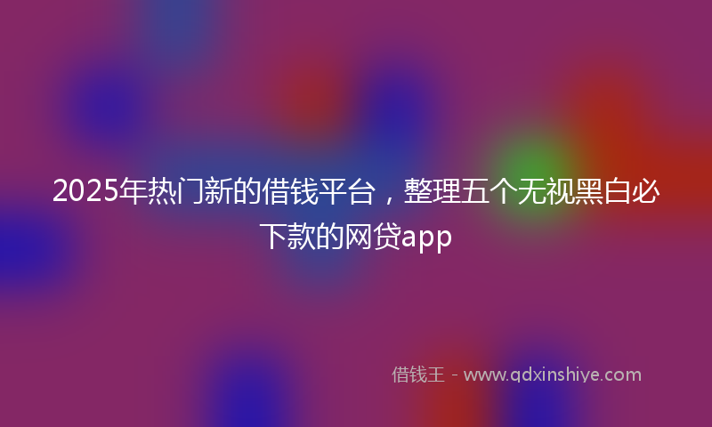 2025年热门新的借钱平台，整理五个无视黑白必下款的网贷app
