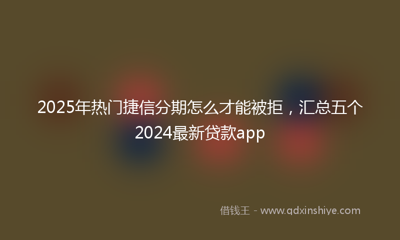 2025年热门捷信分期怎么才能被拒，汇总五个2024最新贷款app