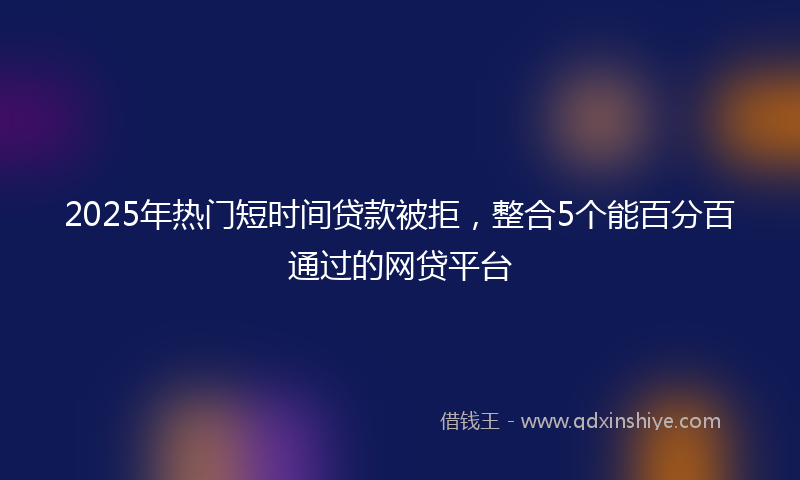 2025年热门短时间贷款被拒，整合5个能百分百通过的网贷平台