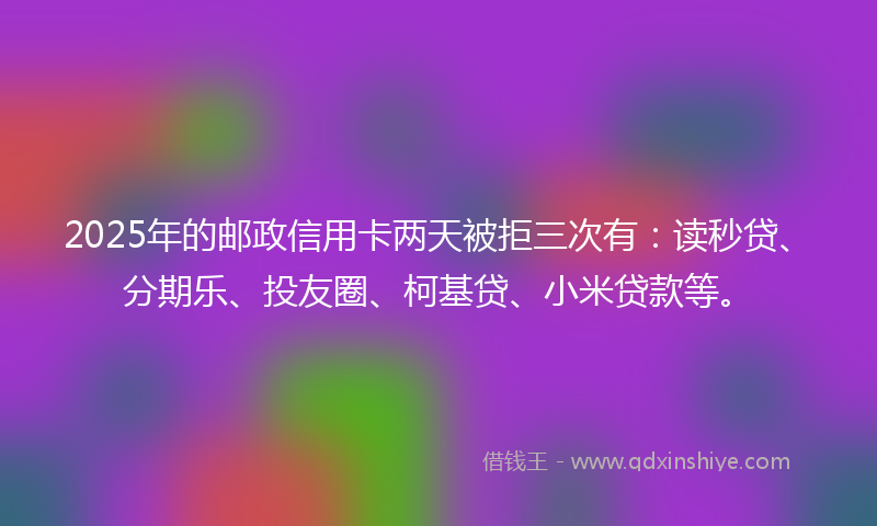 2025年的邮政信用卡两天被拒三次有：读秒贷、分期乐、投友圈、柯基贷、小米贷款等。
