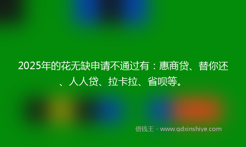 2025年的花无缺申请不通过有：惠商贷、替你还、人人贷、拉卡拉、省呗等。
